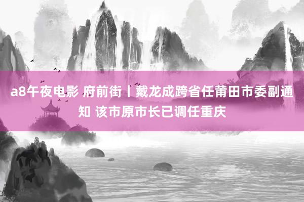 a8午夜电影 府前街丨戴龙成跨省任莆田市委副通知 该市原市长已调任重庆