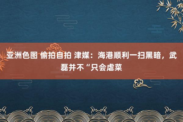 亚洲色图 偷拍自拍 津媒：海港顺利一扫黑暗，武磊并不“只会虐菜