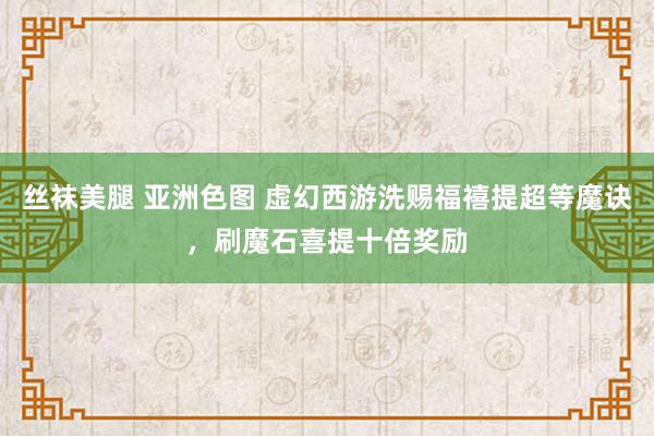 丝袜美腿 亚洲色图 虚幻西游洗赐福禧提超等魔诀，刷魔石喜提十倍奖励