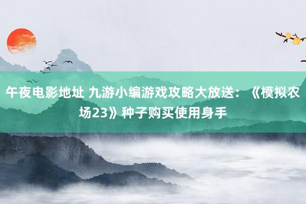 午夜电影地址 九游小编游戏攻略大放送：《模拟农场23》种子购买使用身手