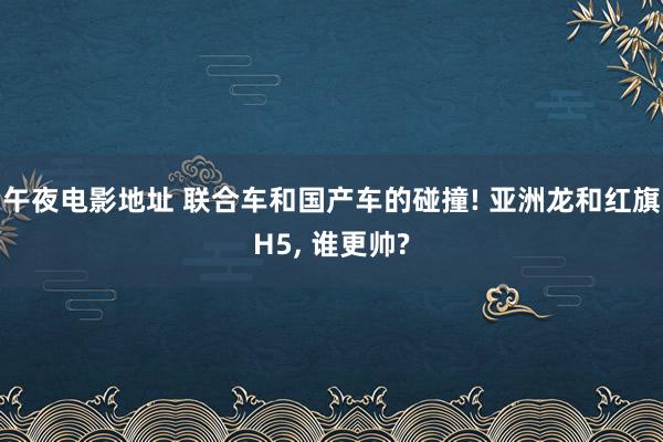 午夜电影地址 联合车和国产车的碰撞! 亚洲龙和红旗H5， 谁更帅?