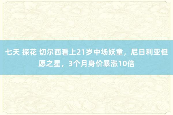 七天 探花 切尔西看上21岁中场妖童，尼日利亚但愿之星，3个月身价暴涨10倍