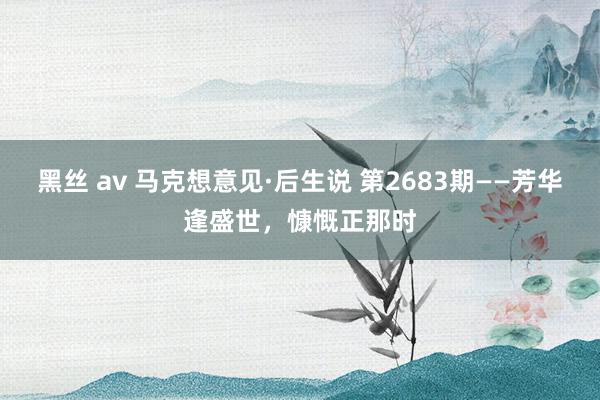 黑丝 av 马克想意见·后生说 第2683期——芳华逢盛世，慷慨正那时