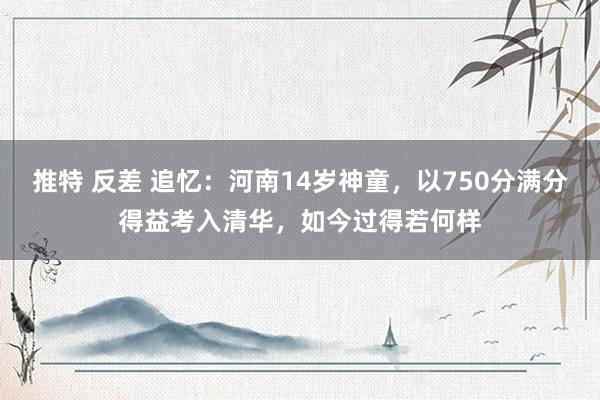 推特 反差 追忆：河南14岁神童，以750分满分得益考入清华，如今过得若何样