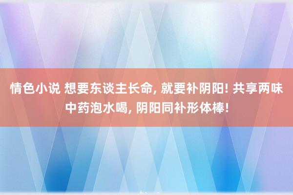 情色小说 想要东谈主长命， 就要补阴阳! 共享两味中药泡水喝， 阴阳同补形体棒!