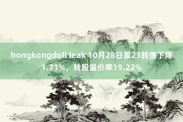 hongkongdoll leak 10月28日景23转债下降1.71%，转股溢价率19.22%