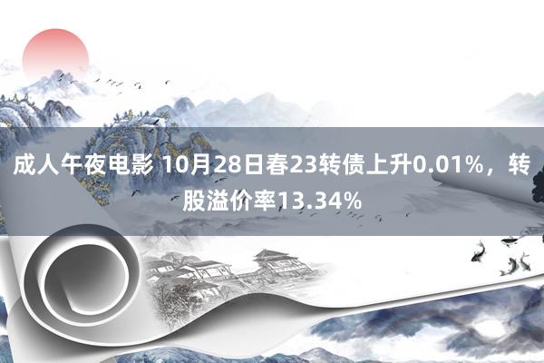 成人午夜电影 10月28日春23转债上升0.01%，转股溢价率13.34%