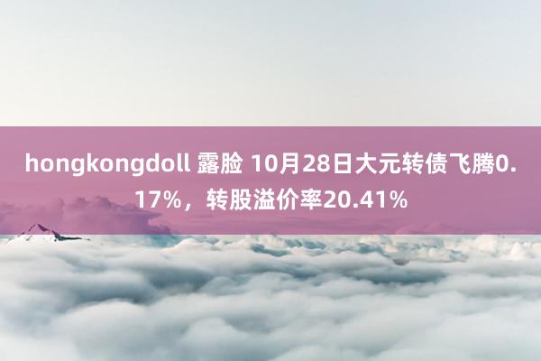 hongkongdoll 露脸 10月28日大元转债飞腾0.17%，转股溢价率20.41%