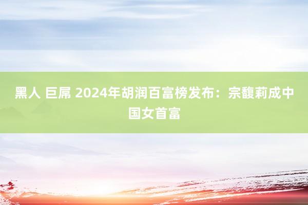 黑人 巨屌 2024年胡润百富榜发布：宗馥莉成中国女首富