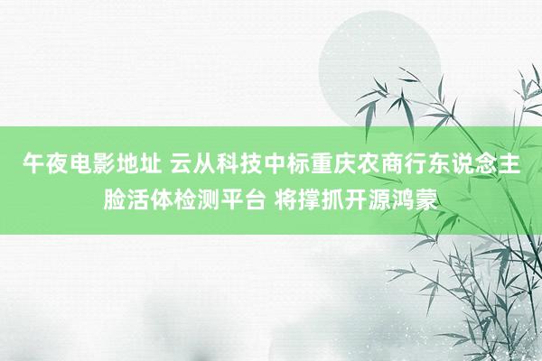 午夜电影地址 云从科技中标重庆农商行东说念主脸活体检测平台 将撑抓开源鸿蒙