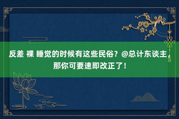 反差 裸 睡觉的时候有这些民俗？@总计东谈主，那你可要速即改正了！