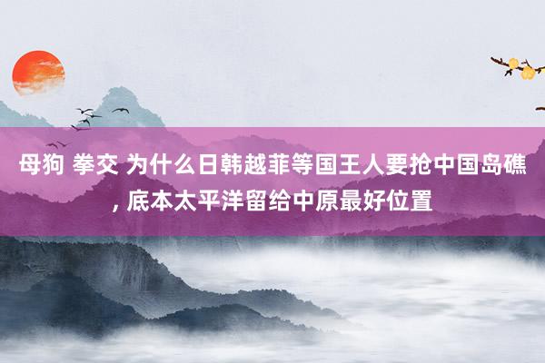 母狗 拳交 为什么日韩越菲等国王人要抢中国岛礁， 底本太平洋留给中原最好位置