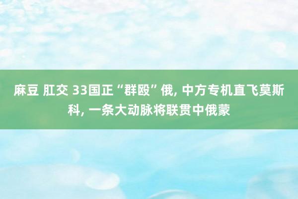 麻豆 肛交 33国正“群殴”俄， 中方专机直飞莫斯科， 一条大动脉将联贯中俄蒙