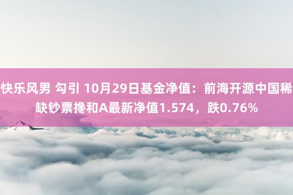 快乐风男 勾引 10月29日基金净值：前海开源中国稀缺钞票搀和A最新净值1.574，跌0.76%