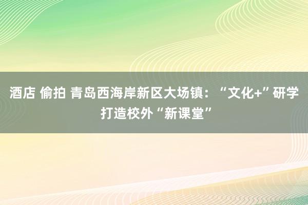 酒店 偷拍 青岛西海岸新区大场镇：“文化+”研学 打造校外“新课堂”