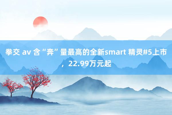 拳交 av 含“奔”量最高的全新smart 精灵#5上市，22.99万元起