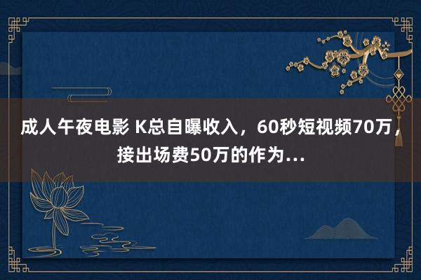 成人午夜电影 K总自曝收入，60秒短视频70万，接出场费50万的作为…