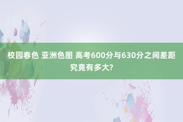 校园春色 亚洲色图 高考600分与630分之间差距究竟有多大?