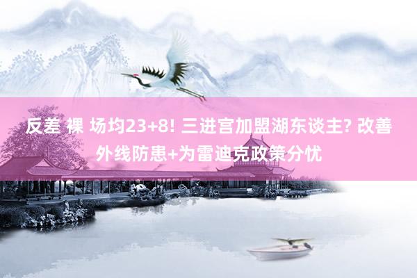 反差 裸 场均23+8! 三进宫加盟湖东谈主? 改善外线防患+为雷迪克政策分忧