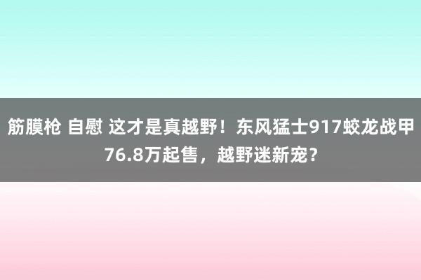 筋膜枪 自慰 这才是真越野！东风猛士917蛟龙战甲76.8万起售，越野迷新宠？