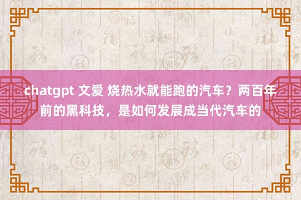 chatgpt 文爱 烧热水就能跑的汽车？两百年前的黑科技，是如何发展成当代汽车的