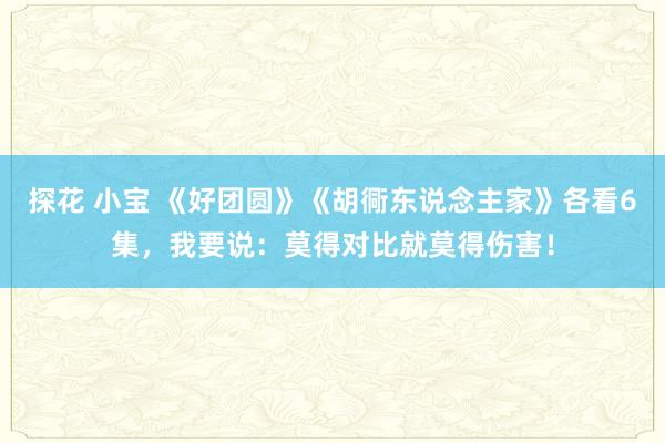 探花 小宝 《好团圆》《胡衕东说念主家》各看6集，我要说：莫得对比就莫得伤害！