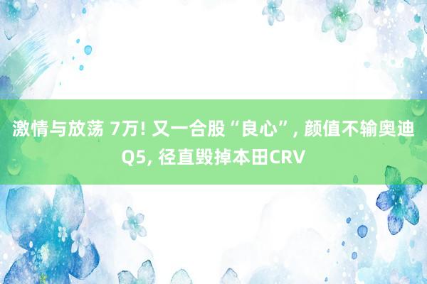 激情与放荡 7万! 又一合股“良心”， 颜值不输奥迪Q5， 径直毁掉本田CRV