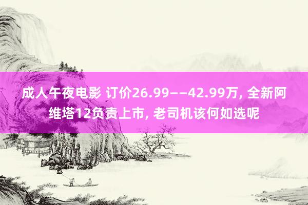 成人午夜电影 订价26.99——42.99万， 全新阿维塔12负责上市， 老司机该何如选呢