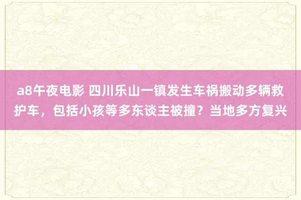 a8午夜电影 四川乐山一镇发生车祸搬动多辆救护车，包括小孩等多东谈主被撞？当地多方复兴