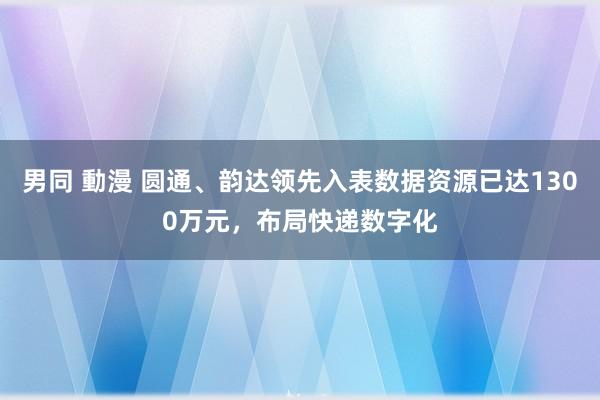 男同 動漫 圆通、韵达领先入表数据资源已达1300万元，布局快递数字化