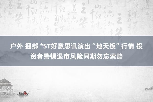 户外 捆绑 *ST好意思讯演出“地天板”行情 投资者警惕退市风险同期勿忘索赔