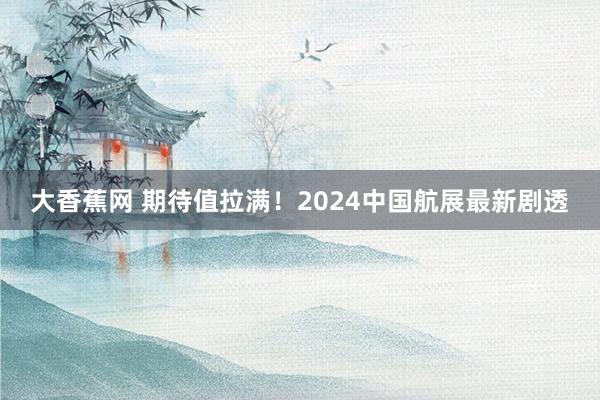 大香蕉网 期待值拉满！2024中国航展最新剧透