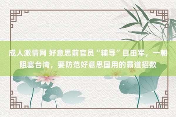 成人激情网 好意思前官员“辅导”目田军，一朝阻塞台湾，要防范好意思国用的霸道招数