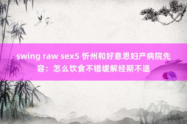 swing raw sex5 忻州和好意思妇产病院先容：怎么饮食不错缓解经期不适