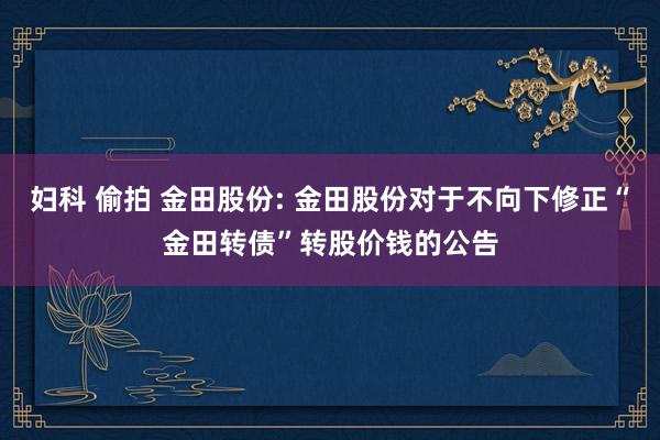 妇科 偷拍 金田股份: 金田股份对于不向下修正“金田转债”转股价钱的公告