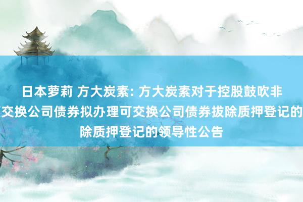 日本萝莉 方大炭素: 方大炭素对于控股鼓吹非公建造行可交换公司债券拟办理可交换公司债券拔除质押登记的领导性公告