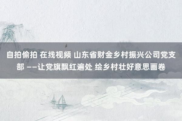 自拍偷拍 在线视频 山东省财金乡村振兴公司党支部 ——让党旗飘红遍处 绘乡村壮好意思画卷