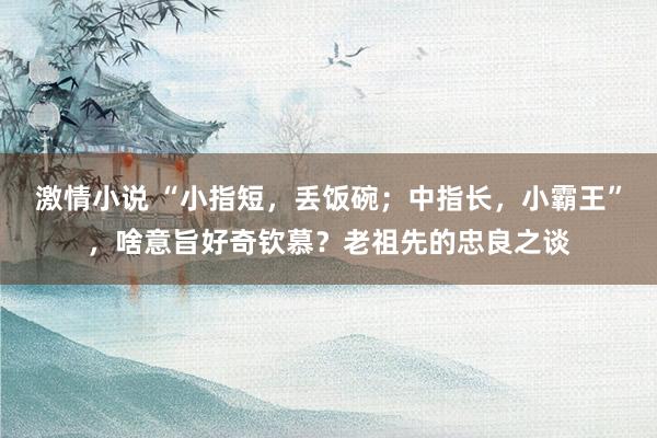 激情小说 “小指短，丢饭碗；中指长，小霸王”，啥意旨好奇钦慕？老祖先的忠良之谈