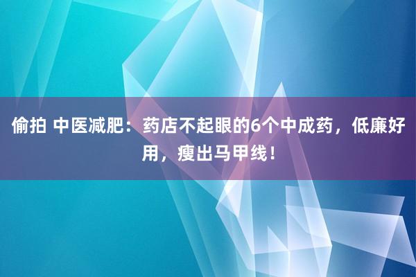 偷拍 中医减肥：药店不起眼的6个中成药，低廉好用，瘦出马甲线！