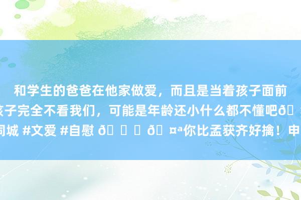 和学生的爸爸在他家做爱，而且是当着孩子面前做爱，太刺激了，孩子完全不看我们，可能是年龄还小什么都不懂吧🤣 #同城 #文爱 #自慰 😙🤪你比孟获齐好擒！申京全场共进九球！八擒戈贝尔！