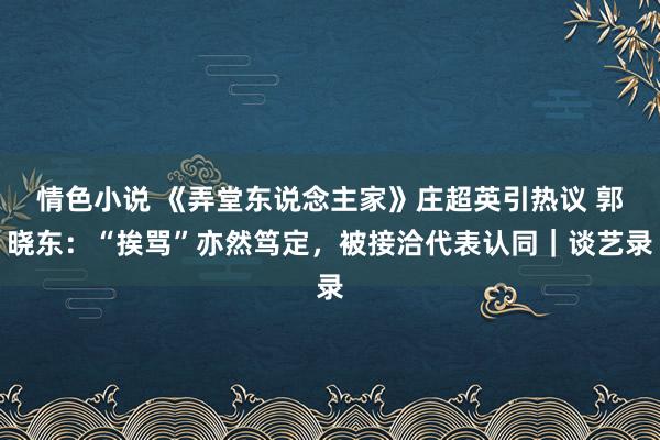 情色小说 《弄堂东说念主家》庄超英引热议 郭晓东：“挨骂”亦然笃定，被接洽代表认同｜谈艺录