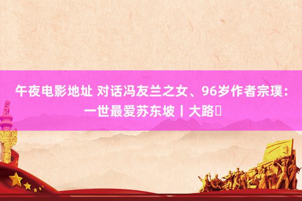 午夜电影地址 对话冯友兰之女、96岁作者宗璞： 一世最爱苏东坡丨大路⑬