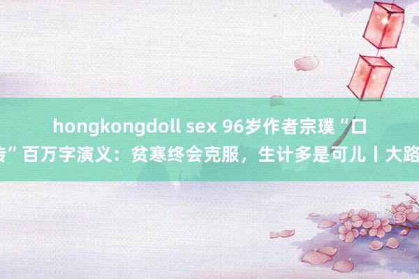 hongkongdoll sex 96岁作者宗璞“口传”百万字演义：贫寒终会克服，生计多是可儿丨大路⑬