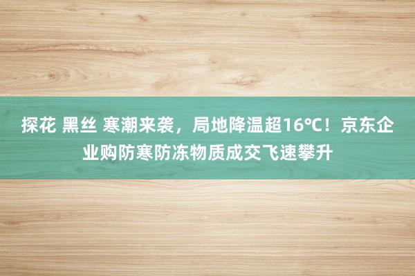 探花 黑丝 寒潮来袭，局地降温超16℃！京东企业购防寒防冻物质成交飞速攀升