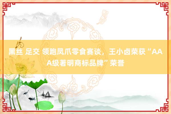 黑丝 足交 领跑凤爪零食赛谈，王小卤荣获“AAA级著明商标品牌”荣誉