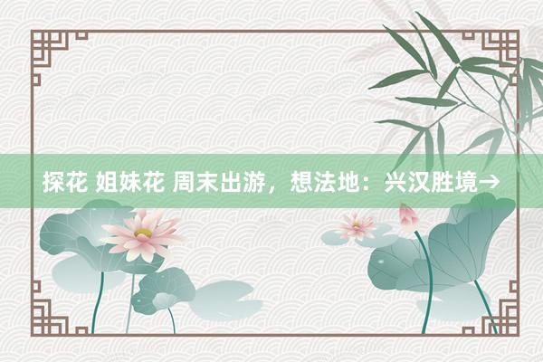 探花 姐妹花 周末出游，想法地：兴汉胜境→