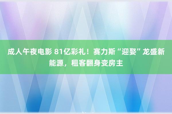 成人午夜电影 81亿彩礼！赛力斯“迎娶”龙盛新能源，租客翻身变房主