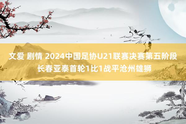 文爱 剧情 2024中国足协U21联赛决赛第五阶段 长春亚泰首轮1比1战平沧州雄狮