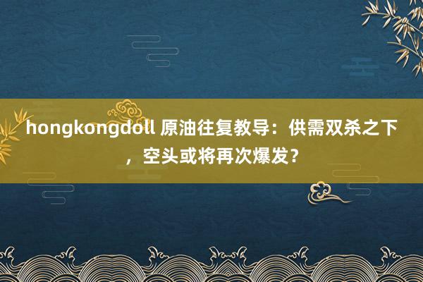 hongkongdoll 原油往复教导：供需双杀之下，空头或将再次爆发？