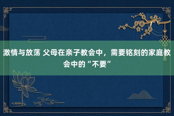 激情与放荡 父母在亲子教会中，需要铭刻的家庭教会中的“不要”